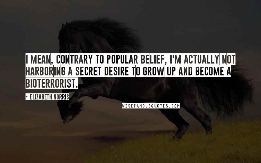 Elizabeth Norris Quotes: I mean, contrary to popular belief, I'm actually not harboring a secret desire to grow up and become a bioterrorist.