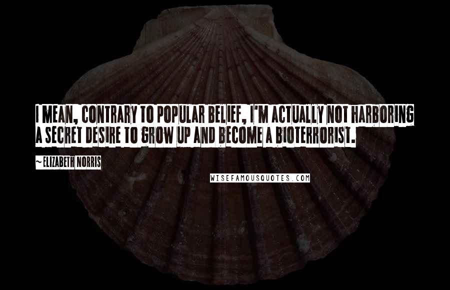 Elizabeth Norris Quotes: I mean, contrary to popular belief, I'm actually not harboring a secret desire to grow up and become a bioterrorist.