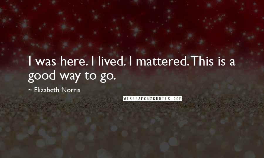 Elizabeth Norris Quotes: I was here. I lived. I mattered. This is a good way to go.