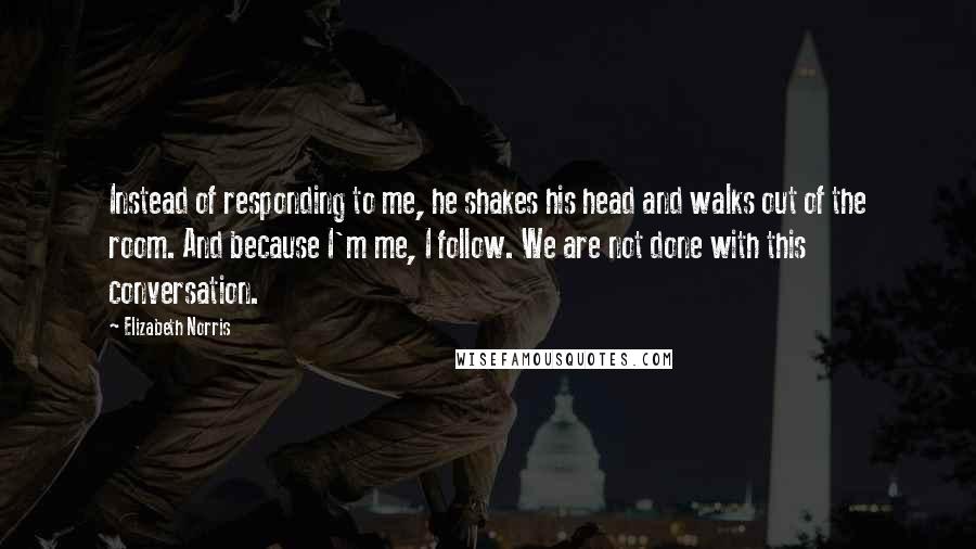 Elizabeth Norris Quotes: Instead of responding to me, he shakes his head and walks out of the room. And because I'm me, I follow. We are not done with this conversation.