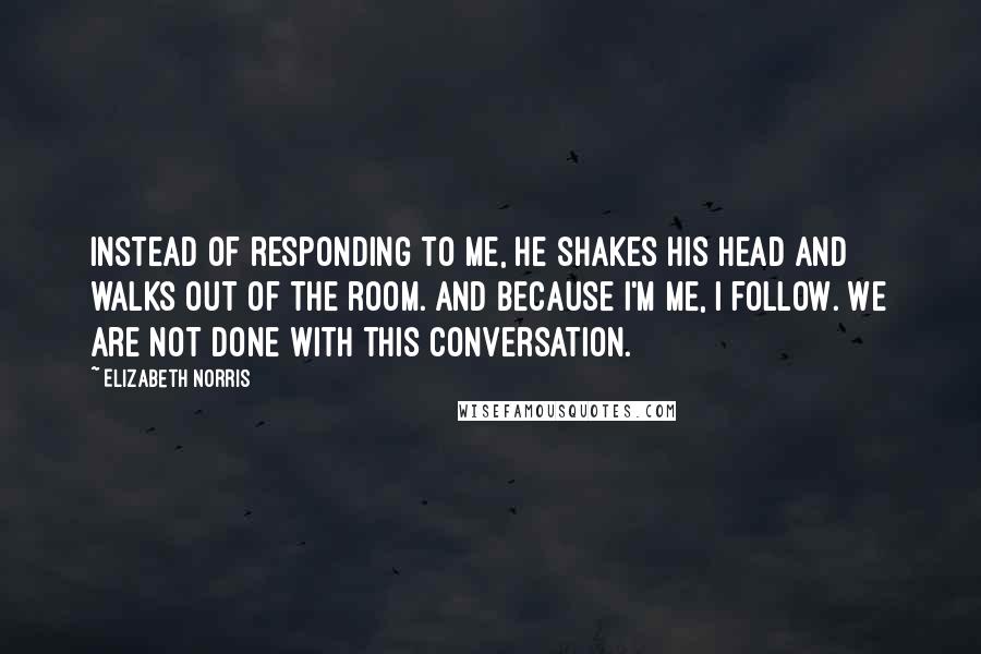 Elizabeth Norris Quotes: Instead of responding to me, he shakes his head and walks out of the room. And because I'm me, I follow. We are not done with this conversation.