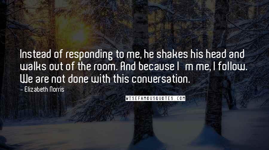 Elizabeth Norris Quotes: Instead of responding to me, he shakes his head and walks out of the room. And because I'm me, I follow. We are not done with this conversation.