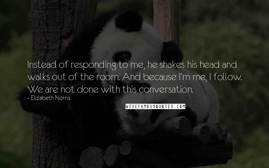 Elizabeth Norris Quotes: Instead of responding to me, he shakes his head and walks out of the room. And because I'm me, I follow. We are not done with this conversation.