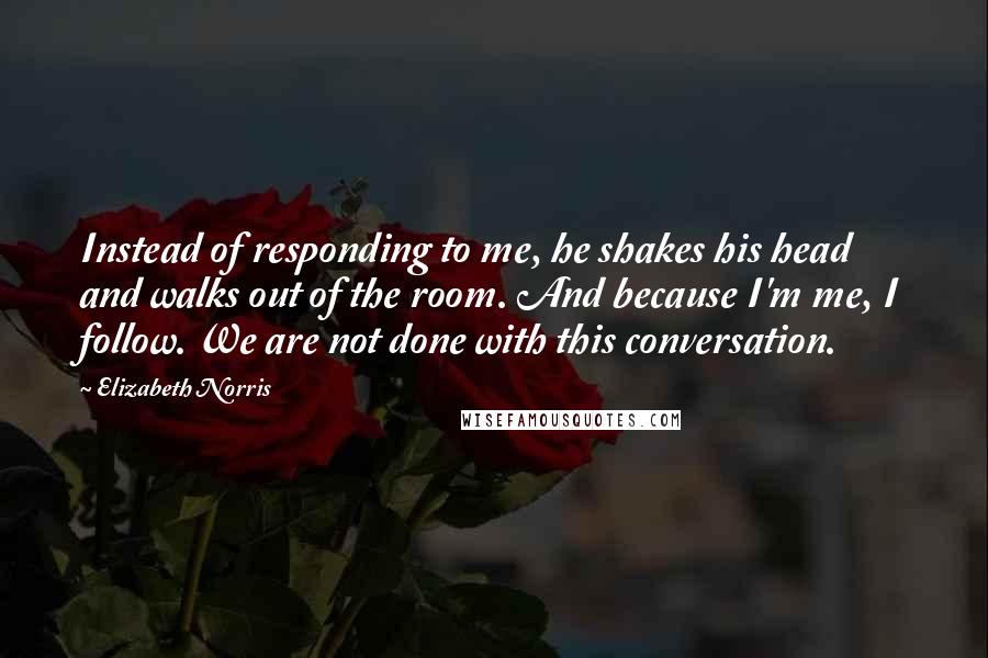 Elizabeth Norris Quotes: Instead of responding to me, he shakes his head and walks out of the room. And because I'm me, I follow. We are not done with this conversation.