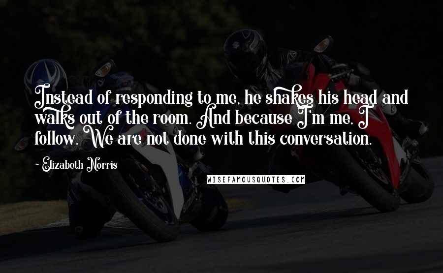 Elizabeth Norris Quotes: Instead of responding to me, he shakes his head and walks out of the room. And because I'm me, I follow. We are not done with this conversation.