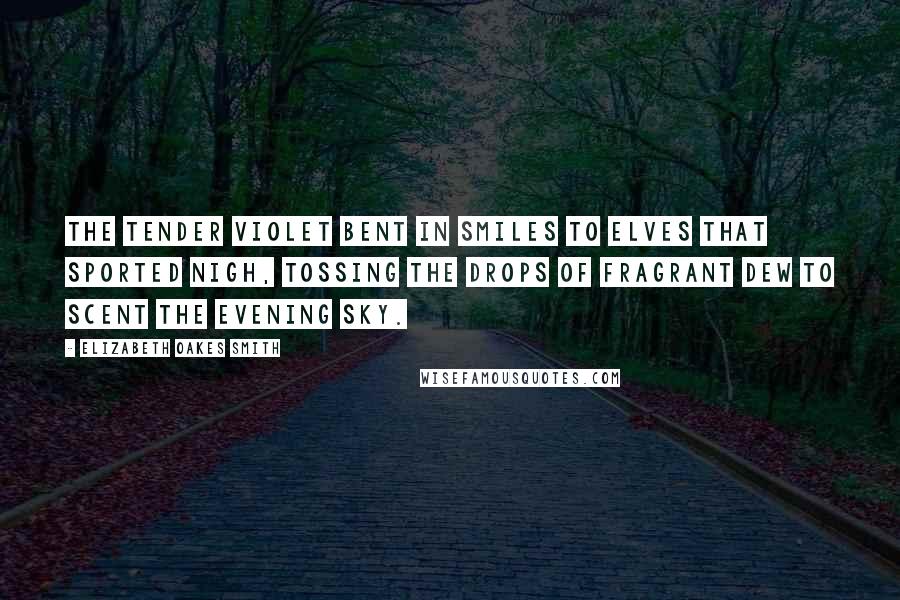 Elizabeth Oakes Smith Quotes: The tender violet bent in smiles To elves that sported nigh, Tossing the drops of fragrant dew To scent the evening sky.