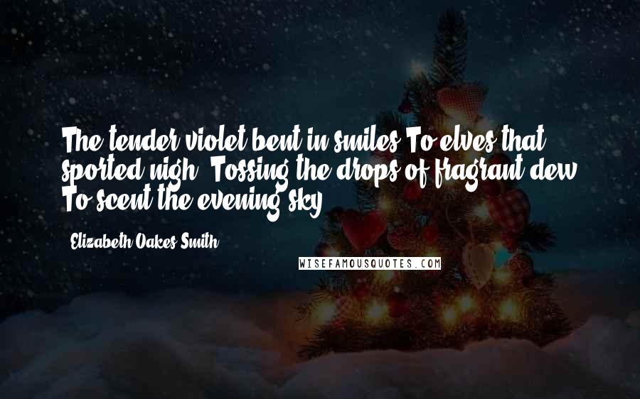 Elizabeth Oakes Smith Quotes: The tender violet bent in smiles To elves that sported nigh, Tossing the drops of fragrant dew To scent the evening sky.