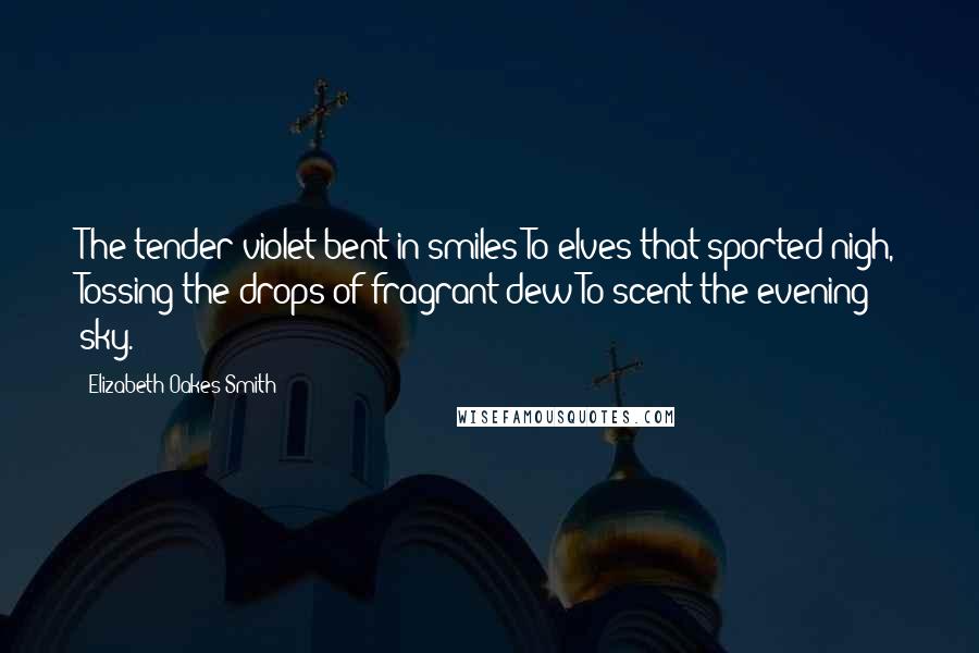 Elizabeth Oakes Smith Quotes: The tender violet bent in smiles To elves that sported nigh, Tossing the drops of fragrant dew To scent the evening sky.