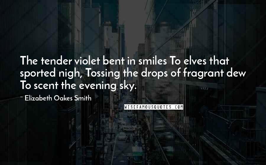 Elizabeth Oakes Smith Quotes: The tender violet bent in smiles To elves that sported nigh, Tossing the drops of fragrant dew To scent the evening sky.