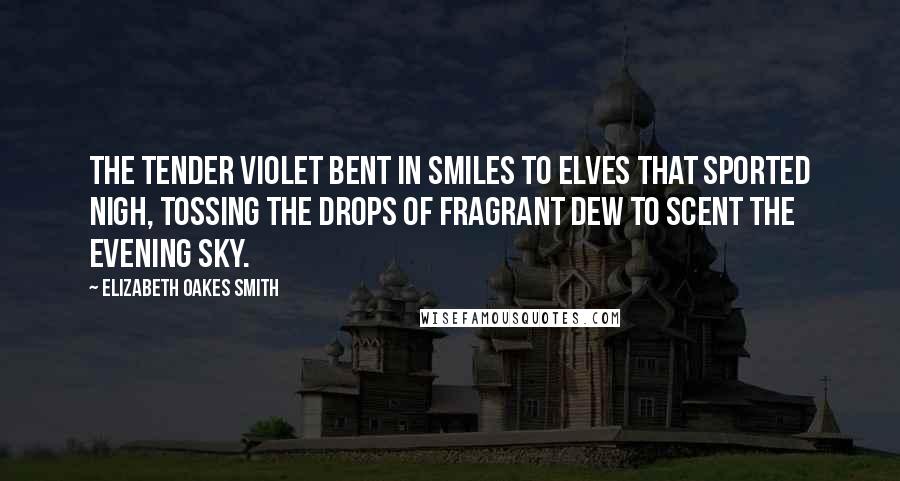 Elizabeth Oakes Smith Quotes: The tender violet bent in smiles To elves that sported nigh, Tossing the drops of fragrant dew To scent the evening sky.