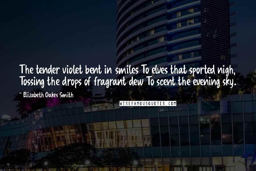 Elizabeth Oakes Smith Quotes: The tender violet bent in smiles To elves that sported nigh, Tossing the drops of fragrant dew To scent the evening sky.