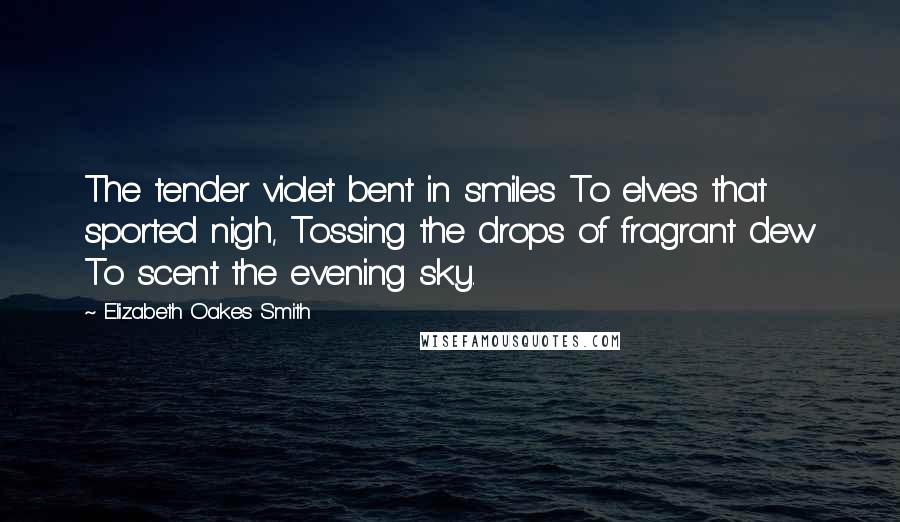 Elizabeth Oakes Smith Quotes: The tender violet bent in smiles To elves that sported nigh, Tossing the drops of fragrant dew To scent the evening sky.