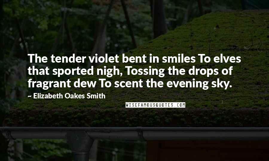 Elizabeth Oakes Smith Quotes: The tender violet bent in smiles To elves that sported nigh, Tossing the drops of fragrant dew To scent the evening sky.