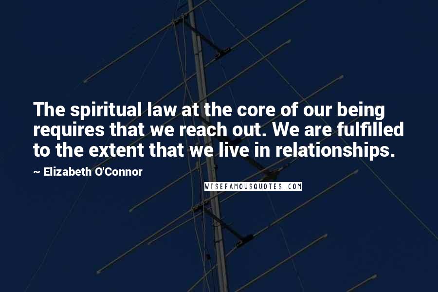 Elizabeth O'Connor Quotes: The spiritual law at the core of our being requires that we reach out. We are fulfilled to the extent that we live in relationships.