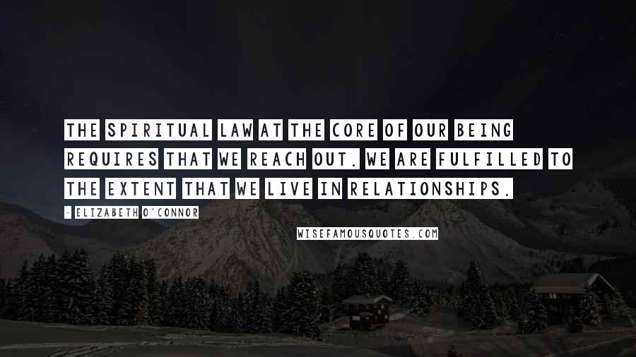 Elizabeth O'Connor Quotes: The spiritual law at the core of our being requires that we reach out. We are fulfilled to the extent that we live in relationships.