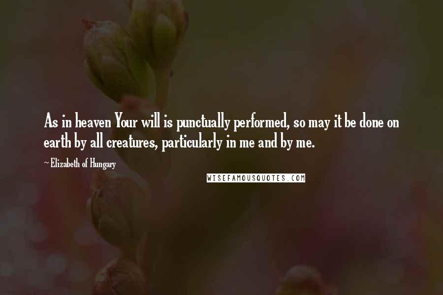 Elizabeth Of Hungary Quotes: As in heaven Your will is punctually performed, so may it be done on earth by all creatures, particularly in me and by me.