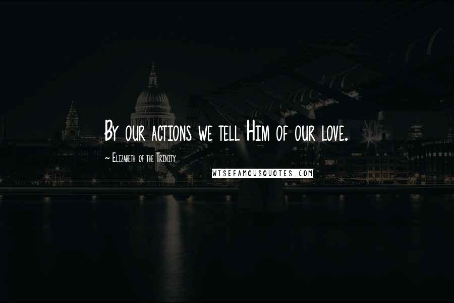 Elizabeth Of The Trinity Quotes: By our actions we tell Him of our love.