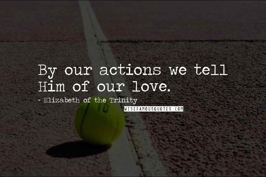 Elizabeth Of The Trinity Quotes: By our actions we tell Him of our love.