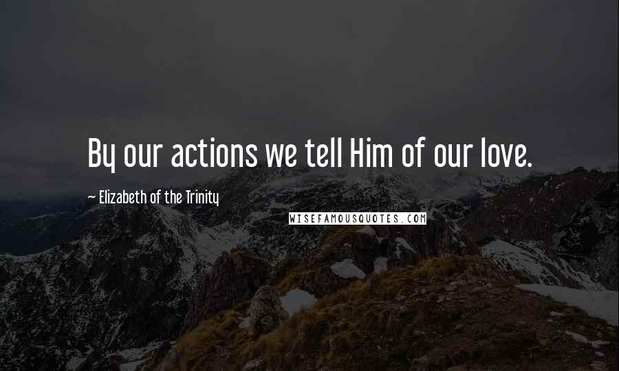 Elizabeth Of The Trinity Quotes: By our actions we tell Him of our love.
