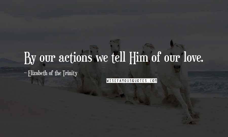 Elizabeth Of The Trinity Quotes: By our actions we tell Him of our love.