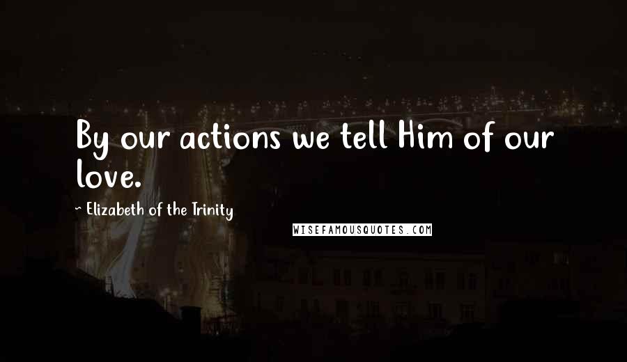 Elizabeth Of The Trinity Quotes: By our actions we tell Him of our love.