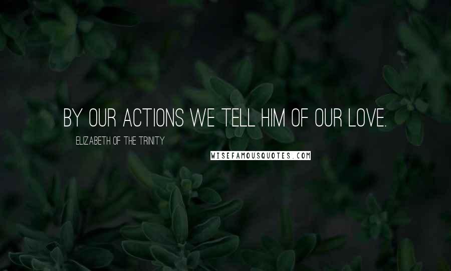 Elizabeth Of The Trinity Quotes: By our actions we tell Him of our love.