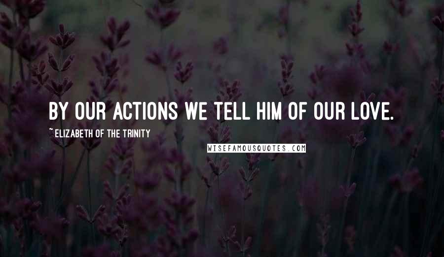 Elizabeth Of The Trinity Quotes: By our actions we tell Him of our love.