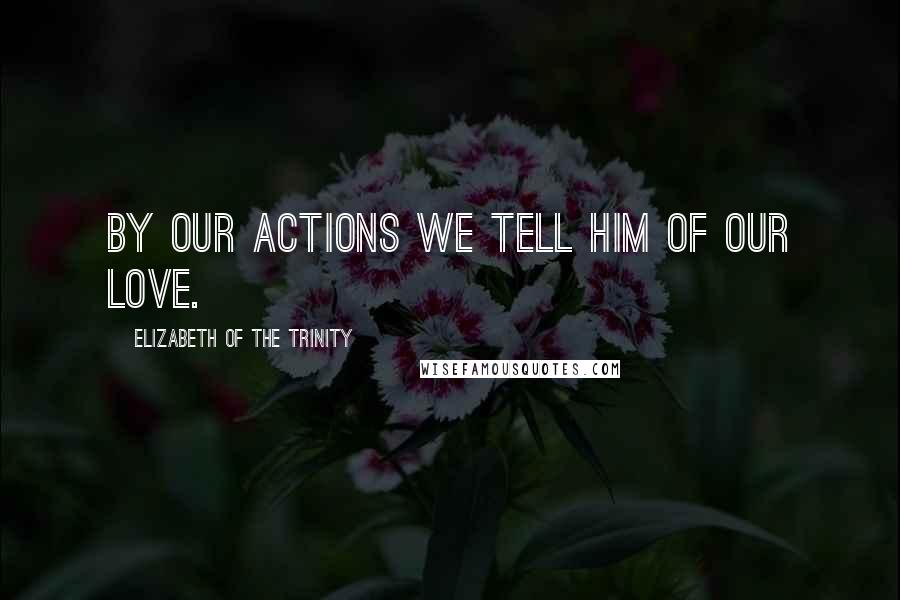 Elizabeth Of The Trinity Quotes: By our actions we tell Him of our love.