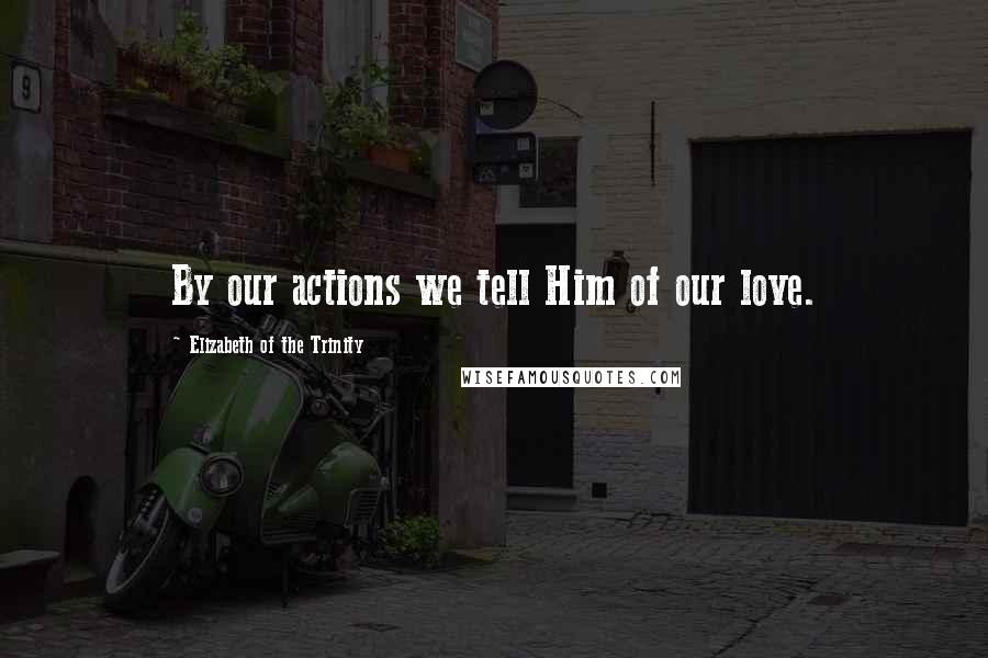 Elizabeth Of The Trinity Quotes: By our actions we tell Him of our love.