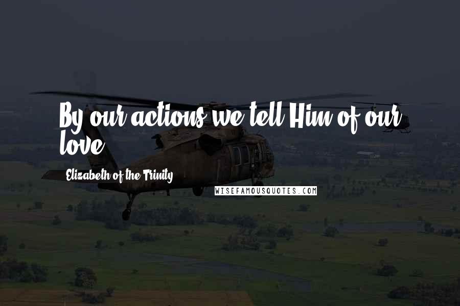 Elizabeth Of The Trinity Quotes: By our actions we tell Him of our love.