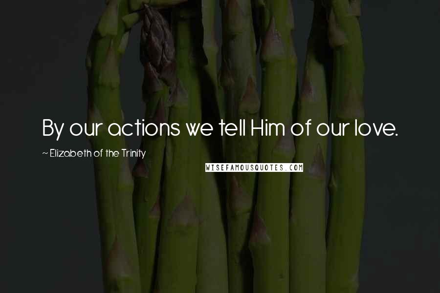 Elizabeth Of The Trinity Quotes: By our actions we tell Him of our love.