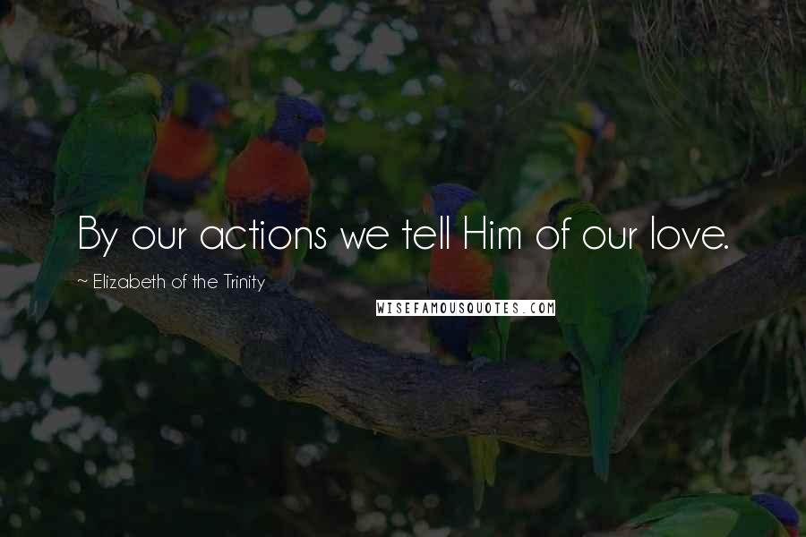 Elizabeth Of The Trinity Quotes: By our actions we tell Him of our love.