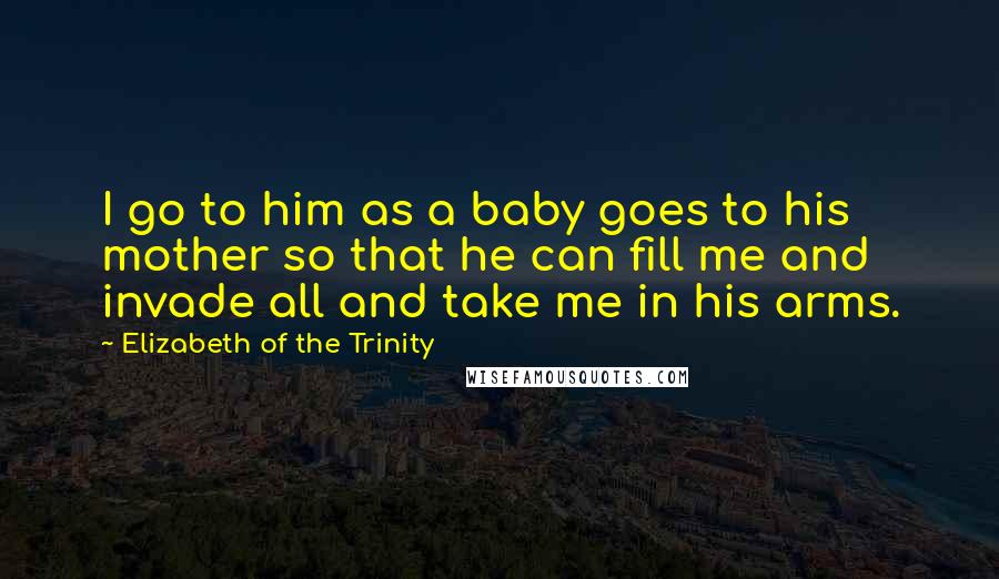 Elizabeth Of The Trinity Quotes: I go to him as a baby goes to his mother so that he can fill me and invade all and take me in his arms.