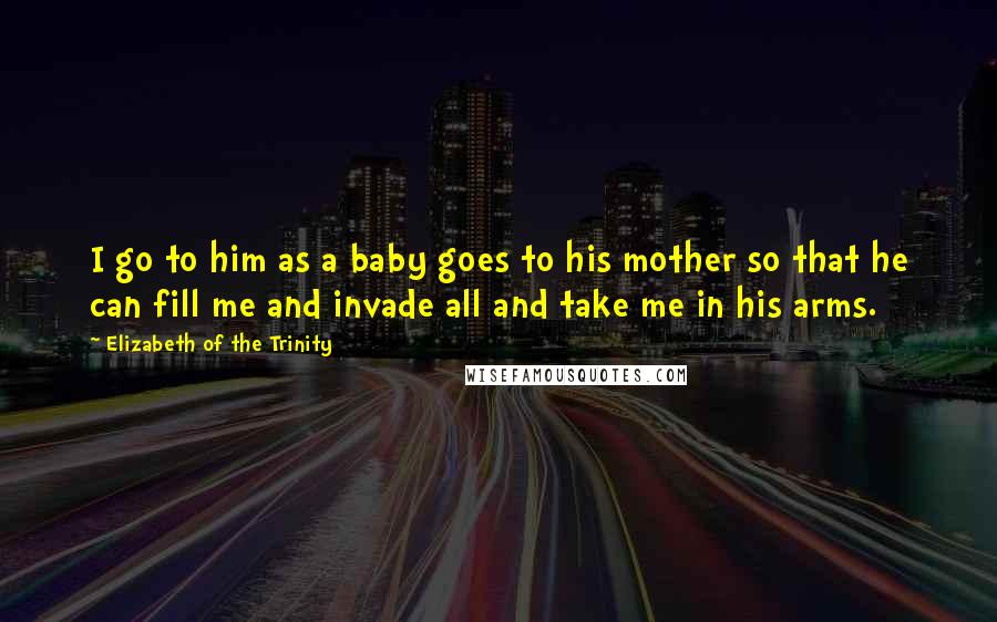 Elizabeth Of The Trinity Quotes: I go to him as a baby goes to his mother so that he can fill me and invade all and take me in his arms.