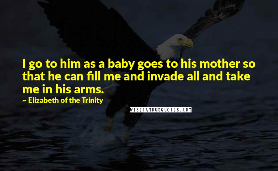 Elizabeth Of The Trinity Quotes: I go to him as a baby goes to his mother so that he can fill me and invade all and take me in his arms.