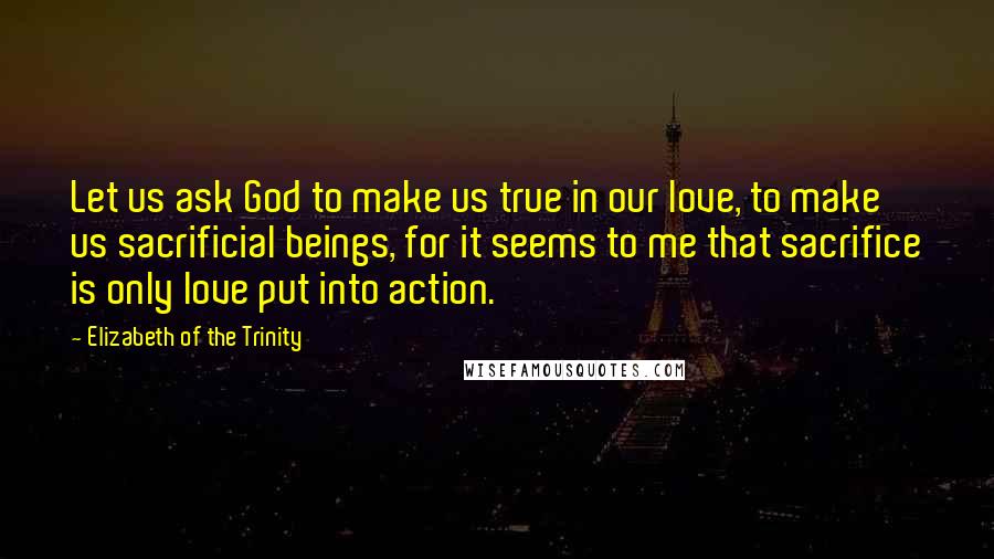 Elizabeth Of The Trinity Quotes: Let us ask God to make us true in our love, to make us sacrificial beings, for it seems to me that sacrifice is only love put into action.