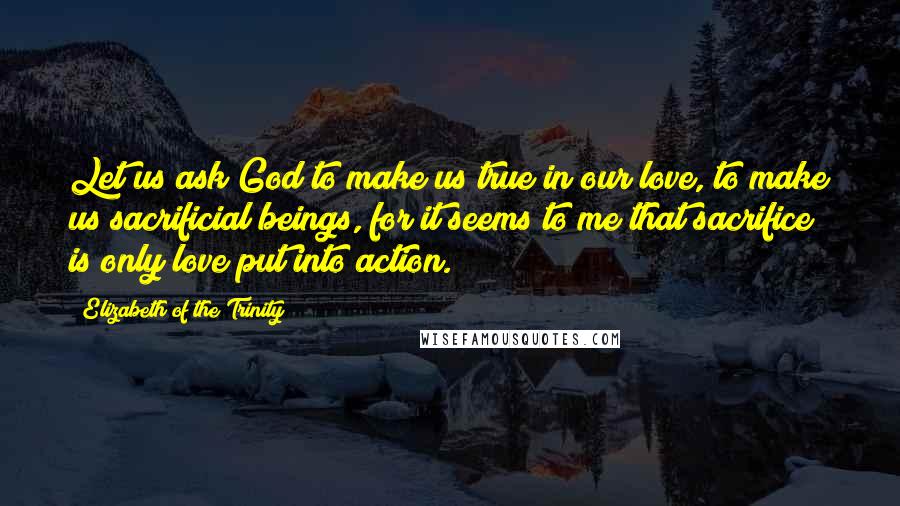 Elizabeth Of The Trinity Quotes: Let us ask God to make us true in our love, to make us sacrificial beings, for it seems to me that sacrifice is only love put into action.