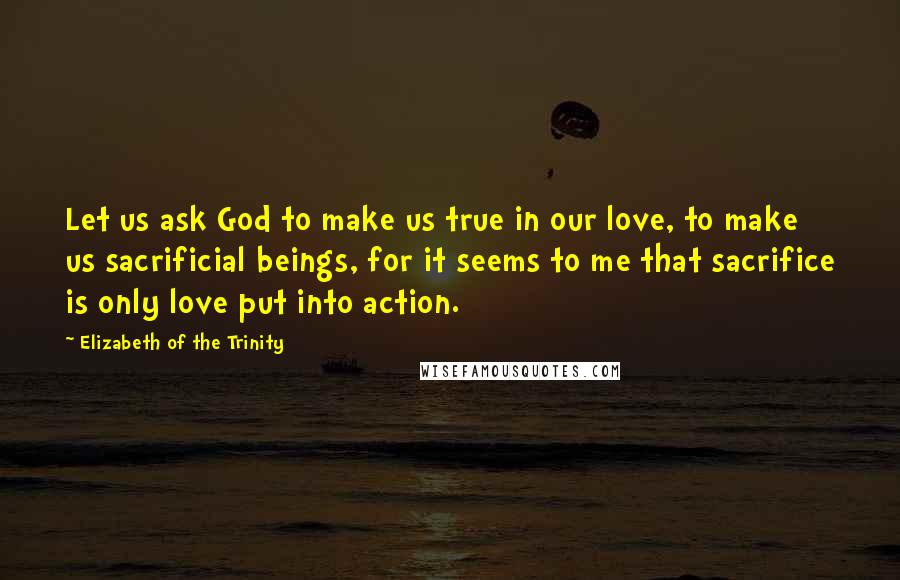 Elizabeth Of The Trinity Quotes: Let us ask God to make us true in our love, to make us sacrificial beings, for it seems to me that sacrifice is only love put into action.