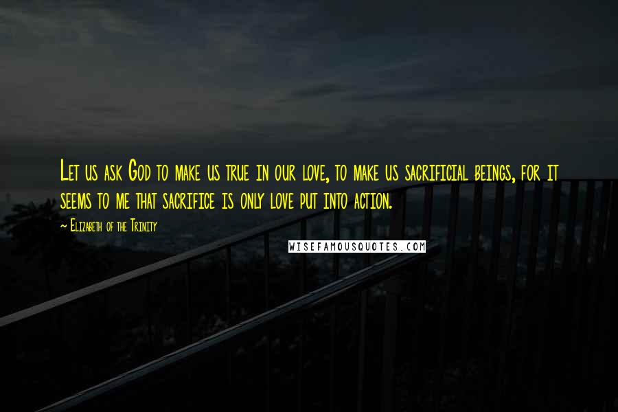 Elizabeth Of The Trinity Quotes: Let us ask God to make us true in our love, to make us sacrificial beings, for it seems to me that sacrifice is only love put into action.
