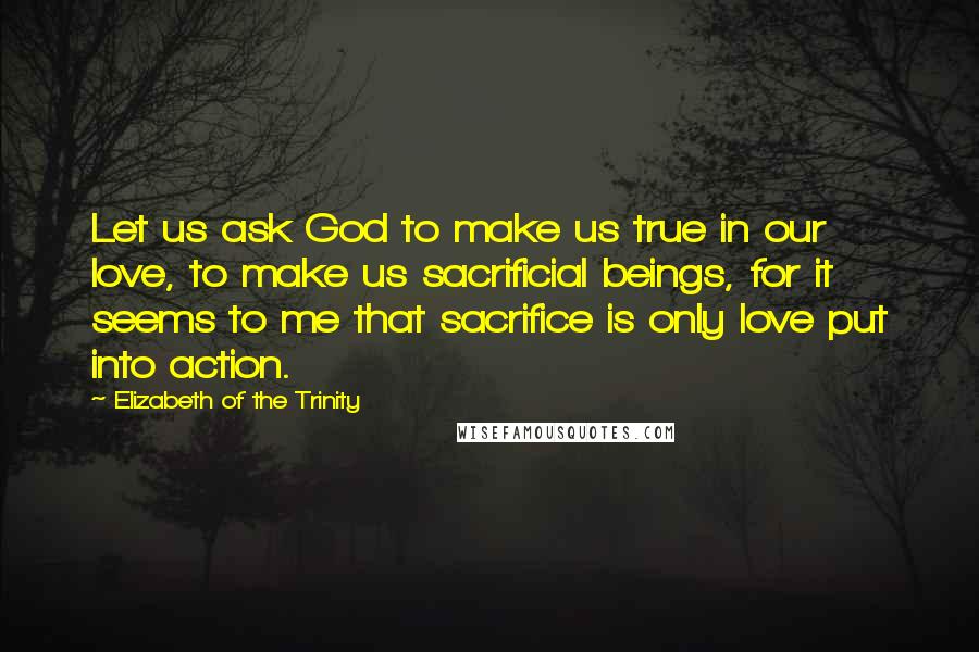 Elizabeth Of The Trinity Quotes: Let us ask God to make us true in our love, to make us sacrificial beings, for it seems to me that sacrifice is only love put into action.