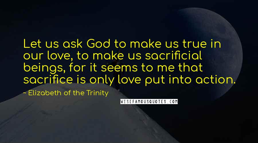 Elizabeth Of The Trinity Quotes: Let us ask God to make us true in our love, to make us sacrificial beings, for it seems to me that sacrifice is only love put into action.