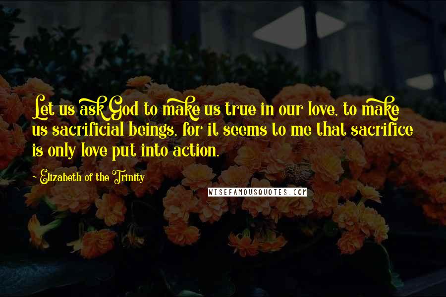 Elizabeth Of The Trinity Quotes: Let us ask God to make us true in our love, to make us sacrificial beings, for it seems to me that sacrifice is only love put into action.