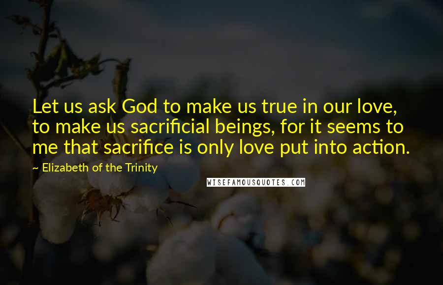 Elizabeth Of The Trinity Quotes: Let us ask God to make us true in our love, to make us sacrificial beings, for it seems to me that sacrifice is only love put into action.