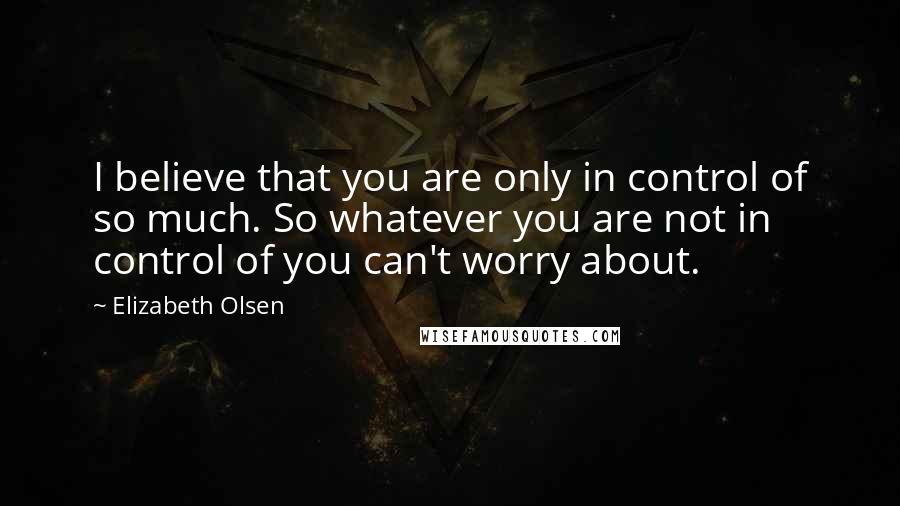 Elizabeth Olsen Quotes: I believe that you are only in control of so much. So whatever you are not in control of you can't worry about.