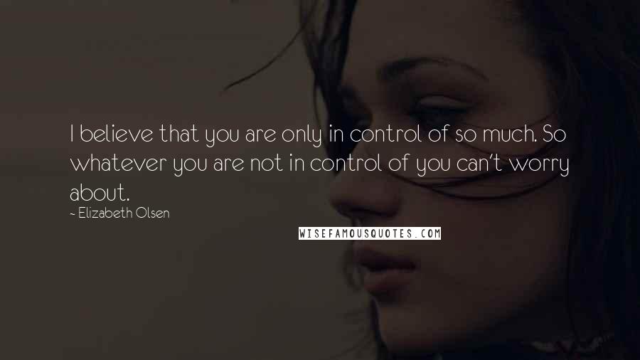 Elizabeth Olsen Quotes: I believe that you are only in control of so much. So whatever you are not in control of you can't worry about.