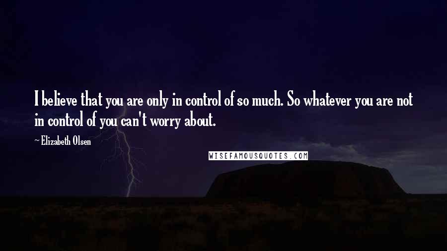 Elizabeth Olsen Quotes: I believe that you are only in control of so much. So whatever you are not in control of you can't worry about.