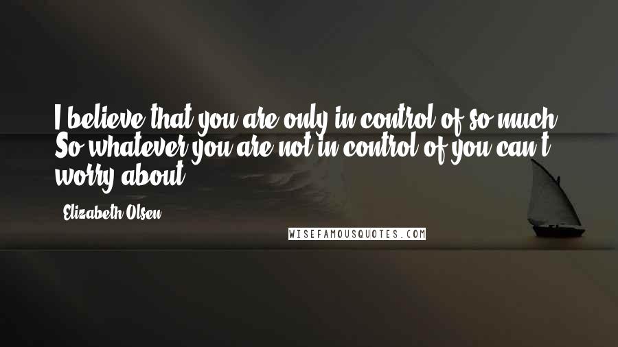 Elizabeth Olsen Quotes: I believe that you are only in control of so much. So whatever you are not in control of you can't worry about.