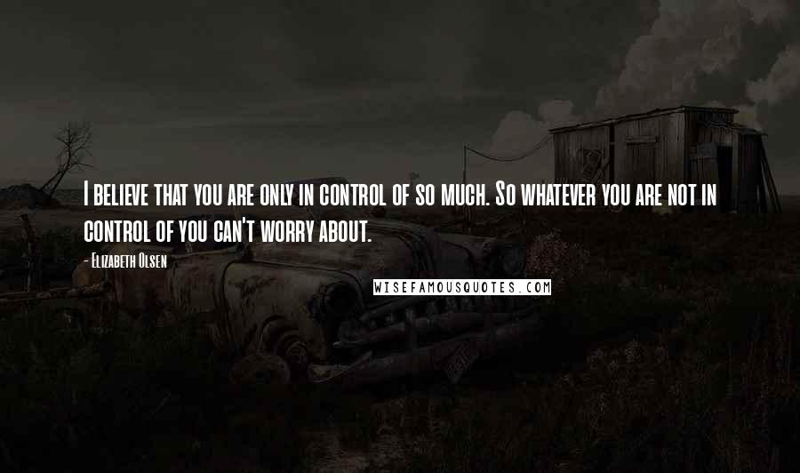 Elizabeth Olsen Quotes: I believe that you are only in control of so much. So whatever you are not in control of you can't worry about.