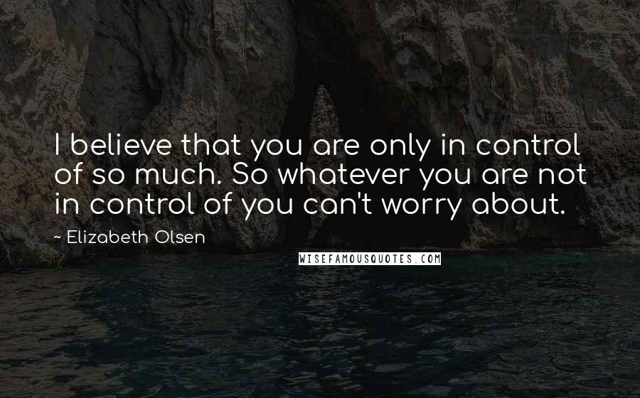 Elizabeth Olsen Quotes: I believe that you are only in control of so much. So whatever you are not in control of you can't worry about.