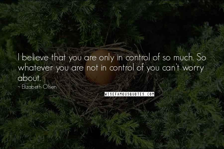 Elizabeth Olsen Quotes: I believe that you are only in control of so much. So whatever you are not in control of you can't worry about.